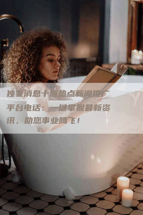 独家消息十堰热点新闻推广平台电话：一键掌握最新资讯，助您事业腾飞！