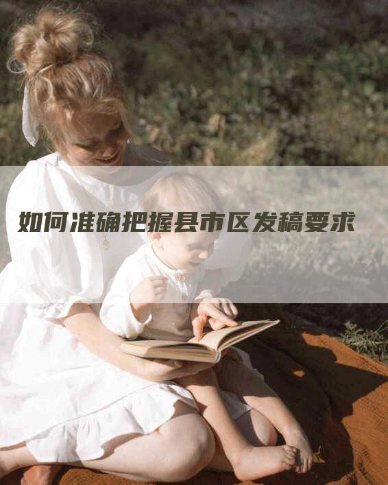 如何准确把握县市区发稿要求
