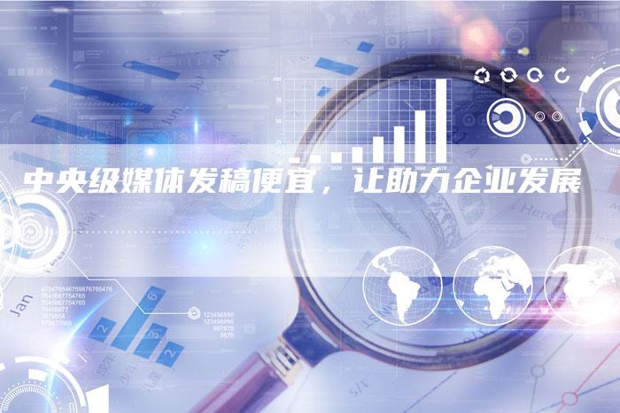 中央级媒体发稿便宜，让助力企业发展