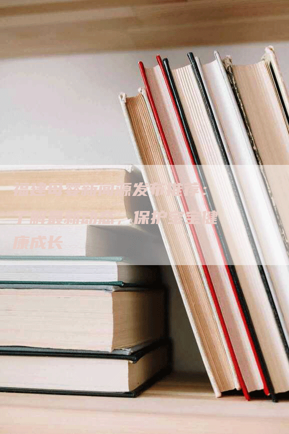 福建母婴新闻源发布推荐：了解最新动态，保护宝宝健康成长