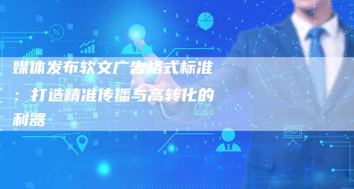 媒体发布软文广告格式标准：打造精准传播与高转化的利器