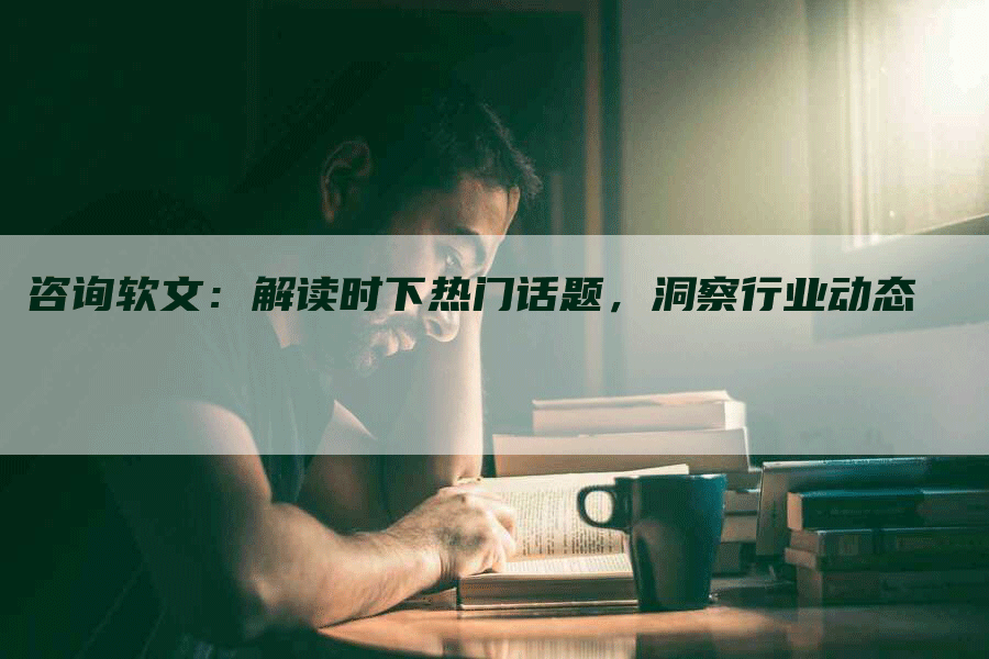 咨询软文：解读时下热门话题，洞察行业动态