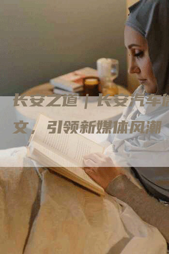 长安之道｜长安汽车微信软文，引领新媒体风潮