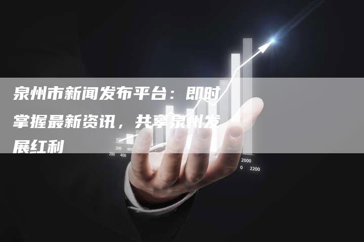 泉州市新闻发布平台：即时掌握最新资讯，共享泉州发展红利