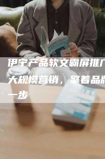 伊宁产品软文霸屏推广，超大规模营销，擎着品牌更进一步