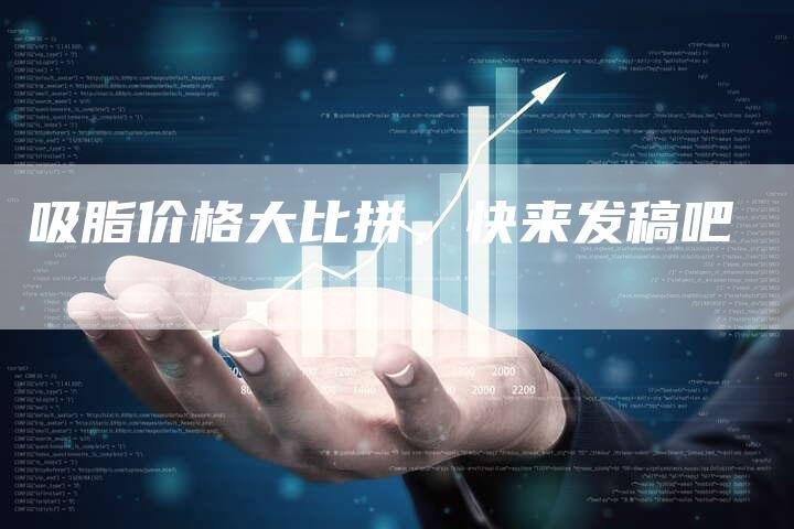 吸脂价格大比拼，快来发稿吧