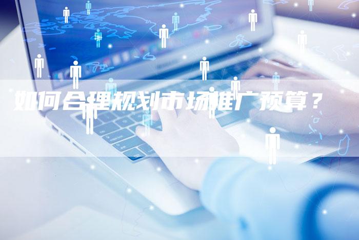 如何合理规划市场推广预算？