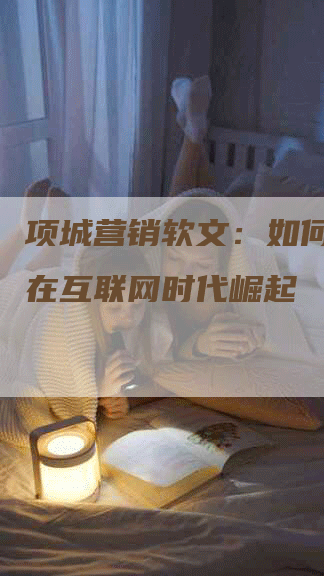 项城营销软文：如何让企业在互联网时代崛起