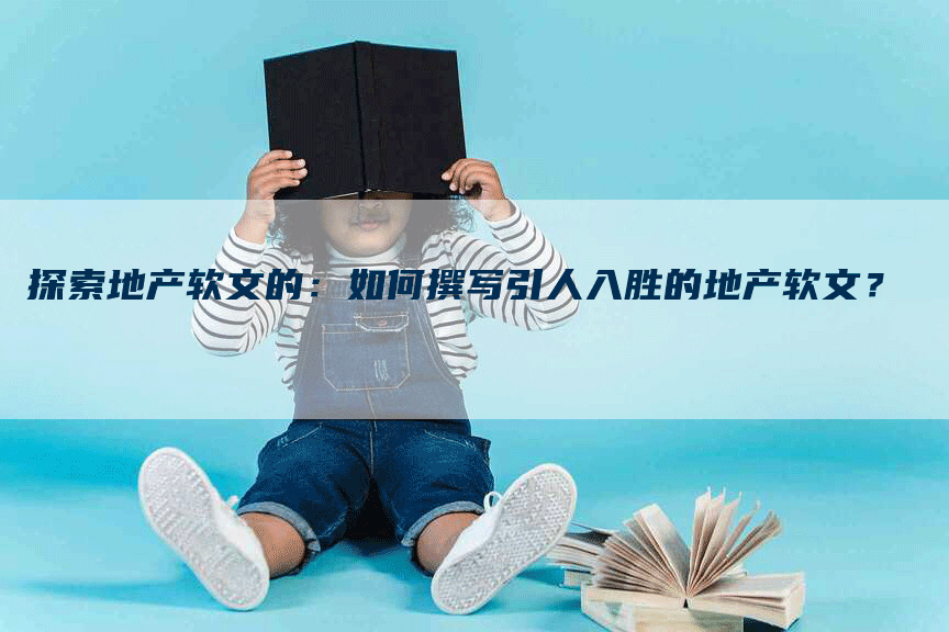 探索地产软文的：如何撰写引人入胜的地产软文？