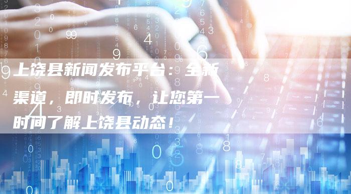 上饶县新闻发布平台：全新渠道，即时发布，让您第一时间了解上饶县动态！