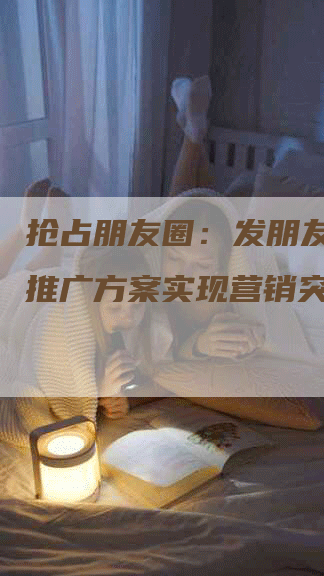 抢占朋友圈：发朋友圈软文推广方案实现营销突破!