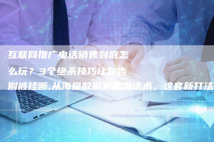 互联网推广电话销售到底怎么玩？3个绝杀技巧让你告别被挂断,从海量数据到精准话术，这套新打法正在颠覆行业