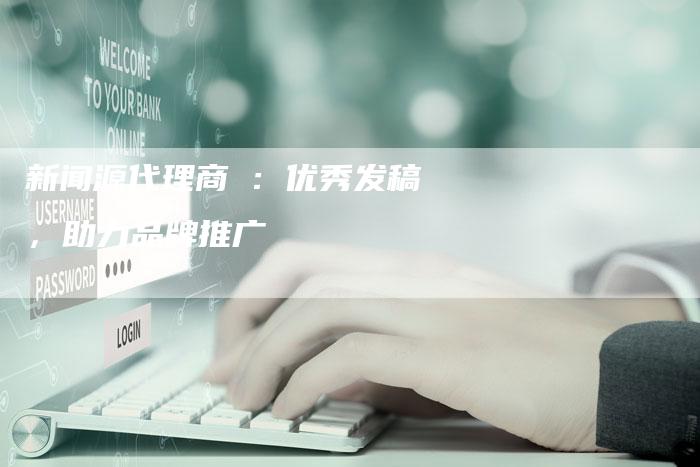 新闻源代理商乚：优秀发稿，助力品牌推广