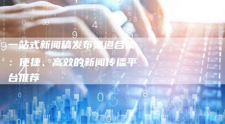 一站式新闻稿发布渠道合集：便捷、高效的新闻传播平台推荐