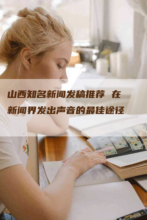山西知名新闻发稿推荐 在新闻界发出声音的最佳途径