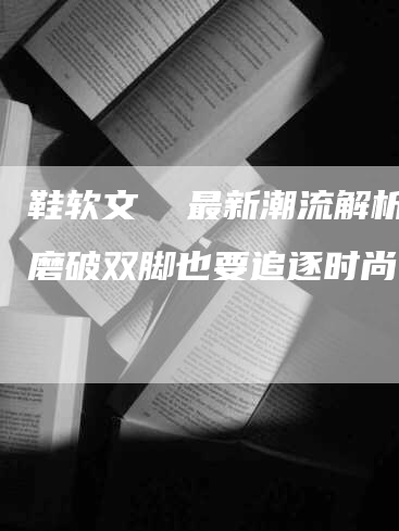 鞋软文  最新潮流解析，磨破双脚也要追逐时尚