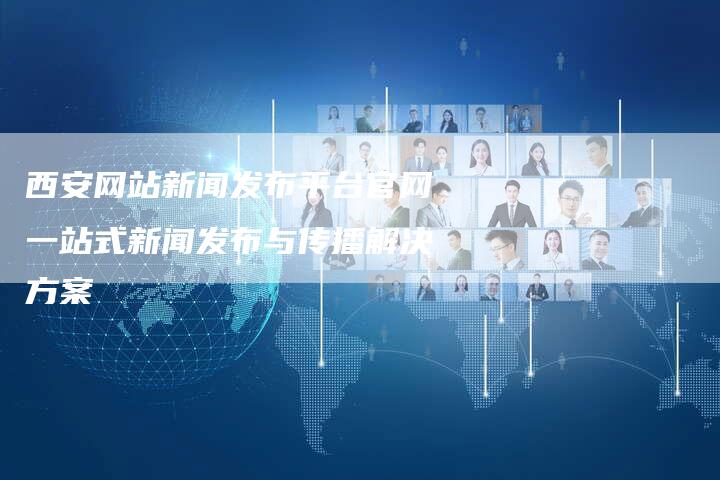 西安网站新闻发布平台官网一站式新闻发布与传播解决方案