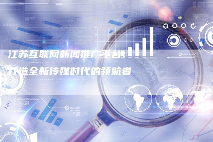 江苏互联网新闻推广平台：打造全新传媒时代的领航者