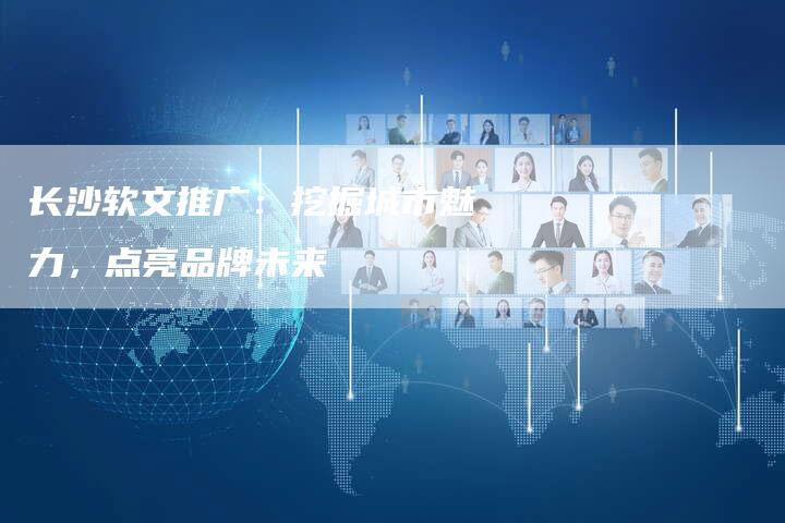 长沙软文推广：挖掘城市魅力，点亮品牌未来