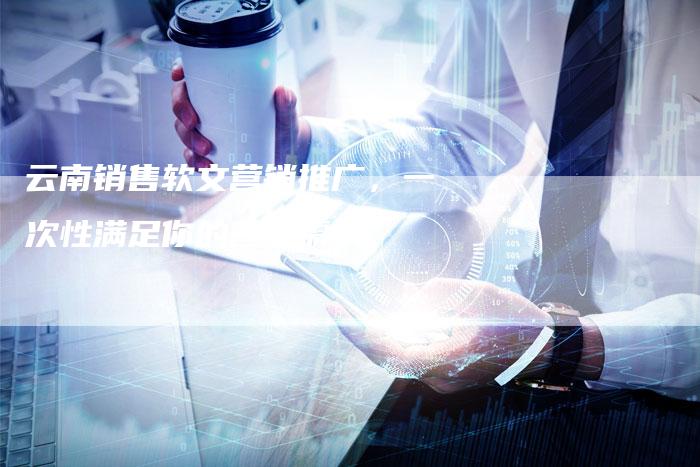 云南销售软文营销推广，一次性满足你的营销需求