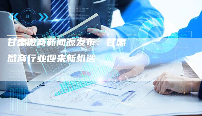 甘肃微商新闻源发布：甘肃微商行业迎来新机遇