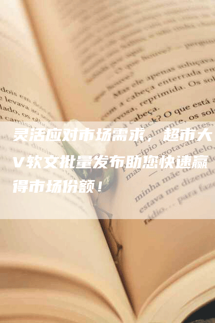 灵活应对市场需求，超市大V软文批量发布助您快速赢得市场份额！