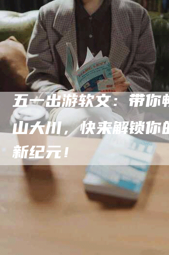 五一出游软文：带你畅游名山大川，快来解锁你的旅行新纪元！