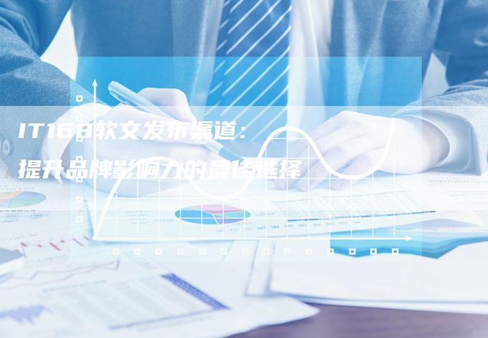 IT168软文发布渠道：提升品牌影响力的最佳选择