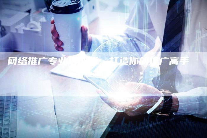 网络推广专业培训班，打造你的推广高手
