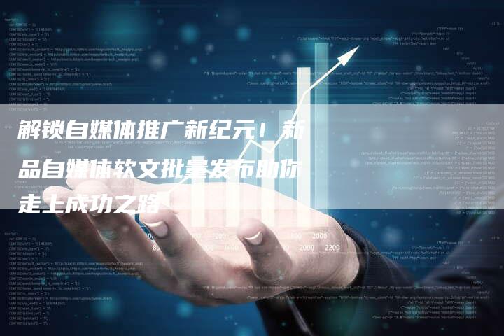解锁自媒体推广新纪元！新品自媒体软文批量发布助你走上成功之路