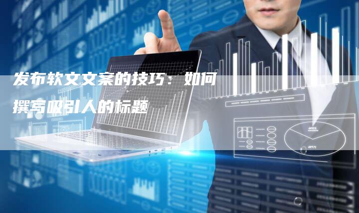 发布软文文案的技巧：如何撰写吸引人的标题