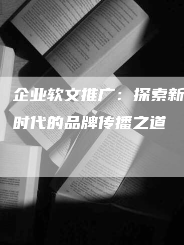 企业软文推广：探索新媒体时代的品牌传播之道