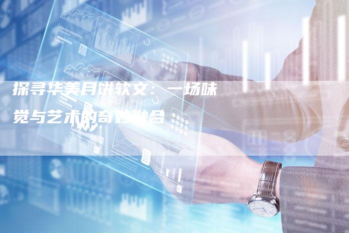 探寻华美月饼软文：一场味觉与艺术的奇妙融合