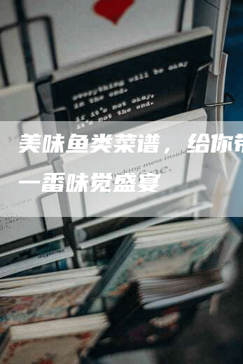 美味鱼类菜谱，给你带来另一番味觉盛宴