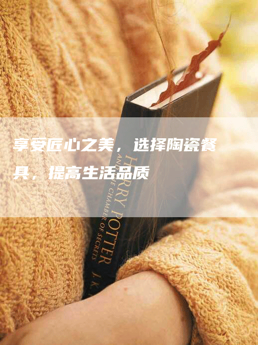 享受匠心之美，选择陶瓷餐具，提高生活品质
