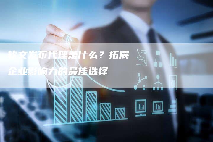 软文发布代理是什么？拓展企业影响力的最佳选择