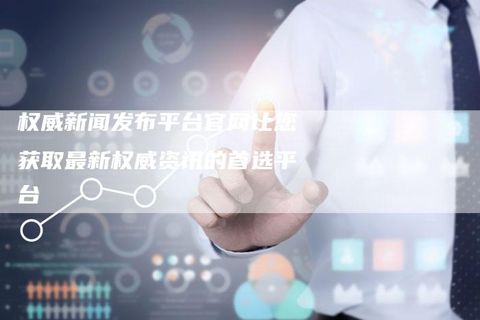权威新闻发布平台官网让您获取最新权威资讯的首选平台
