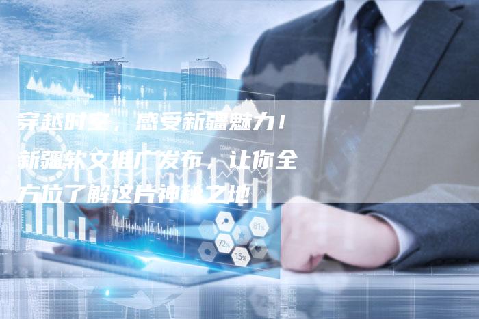 穿越时空，感受新疆魅力！新疆软文推广发布，让你全方位了解这片神秘之地