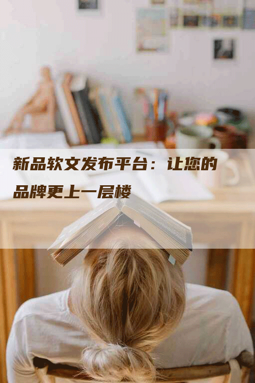 新品软文发布平台：让您的品牌更上一层楼