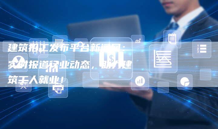 建筑招工发布平台新闻网：实时报道行业动态，助力建筑工人就业！