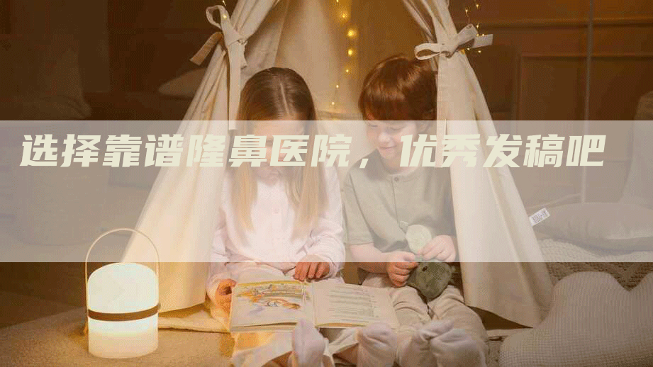 选择靠谱隆鼻医院，优秀发稿吧