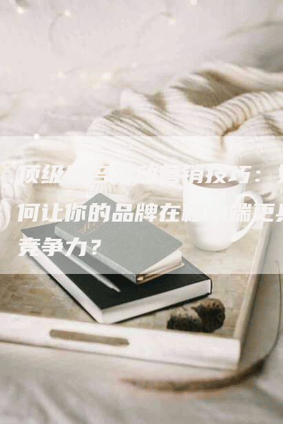顶级域名移动营销技巧：如何让你的品牌在移动端更具竞争力？
