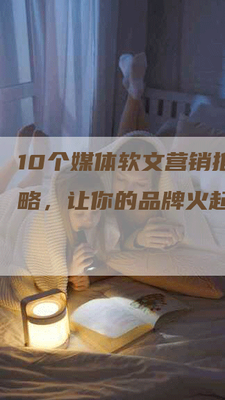 10个媒体软文营销推广策略，让你的品牌火起来
