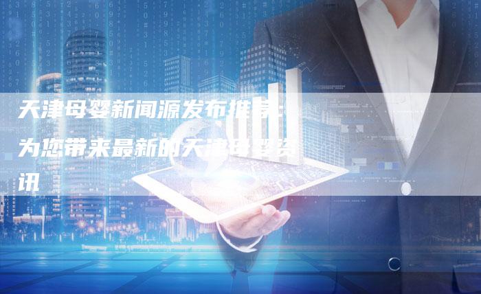 天津母婴新闻源发布推荐：为您带来最新的天津母婴资讯