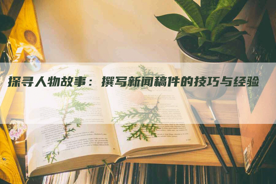 探寻人物故事：撰写新闻稿件的技巧与经验