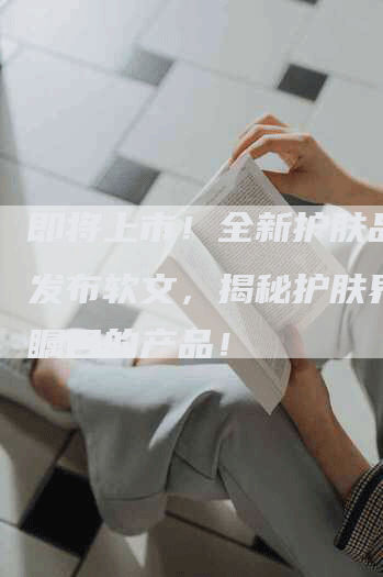 即将上市！全新护肤品新品发布软文，揭秘护肤界最受瞩目的产品！