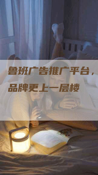 鲁班广告推广平台，让你的品牌更上一层楼