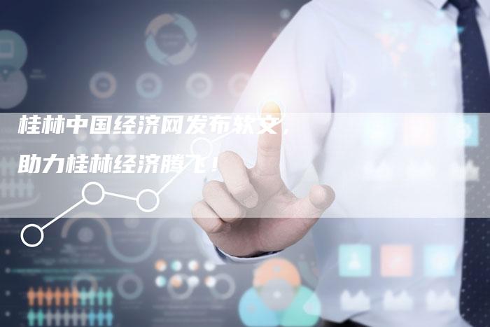 桂林中国经济网发布软文，助力桂林经济腾飞！