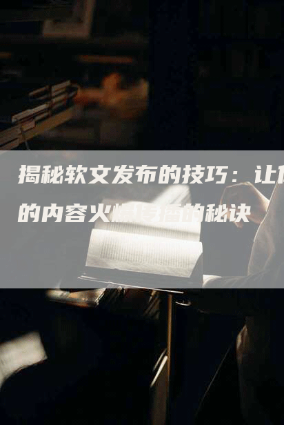 揭秘软文发布的技巧：让你的内容火爆传播的秘诀