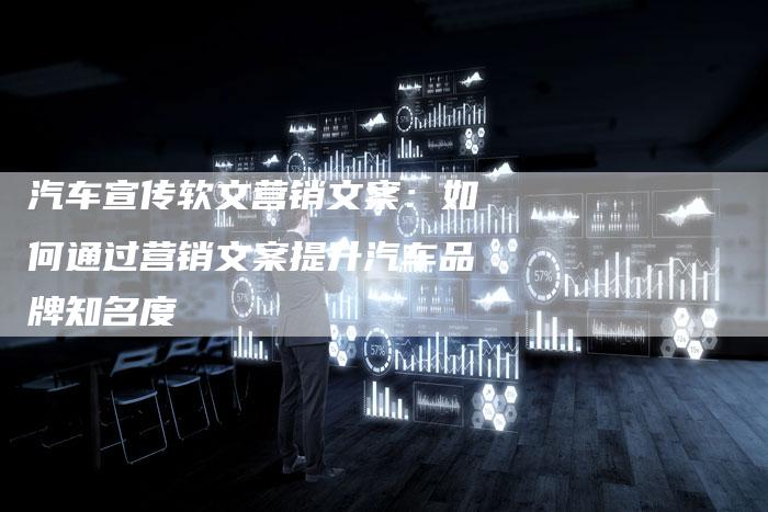 汽车宣传软文营销文案：如何通过营销文案提升汽车品牌知名度